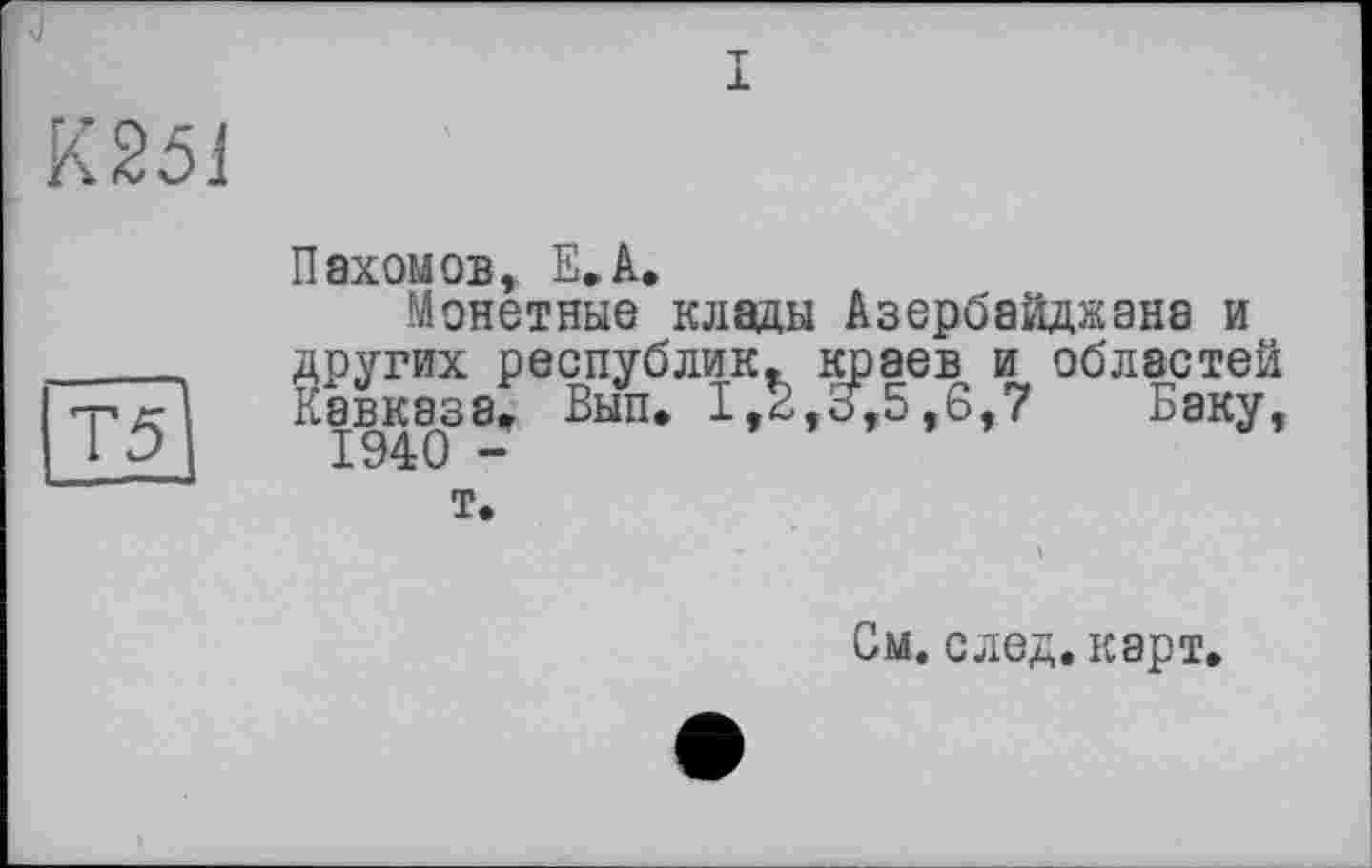 ﻿К251
Т5
Пахомов, Е.А.
Монетные клады Азербайджана и других республик, краев и областей Кавказа. Вып. I,t,3,5,6,7 Баку, 1940 -
т.
См. след. карт.